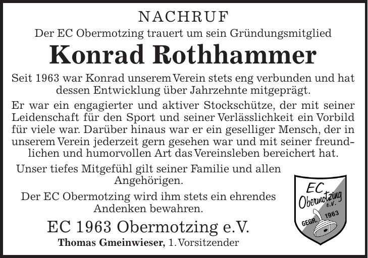 NACHRUF Der EC Obermotzing trauert um sein Gründungsmitglied Konrad Rothhammer Seit 1963 war Konrad unserem Verein stets eng verbunden und hat dessen Entwicklung über Jahrzehnte mitgeprägt. Er war ein engagierter und aktiver Stockschütze, der mit seiner Leidenschaft für den Sport und seiner Verlässlichkeit ein Vorbild für viele war. Darüber hinaus war er ein geselliger Mensch, der in unserem Verein jederzeit gern gesehen war und mit seiner freundlichen und humorvollen Art das Vereinsleben bereichert hat. Unser tiefes Mitgefühl gilt seiner Familie und allen Angehörigen. Der EC Obermotzing wird ihm stets ein ehrendes Andenken bewahren. EC 1963 Obermotzing e.V. Thomas Gmeinwieser, 1. Vorsitzender 