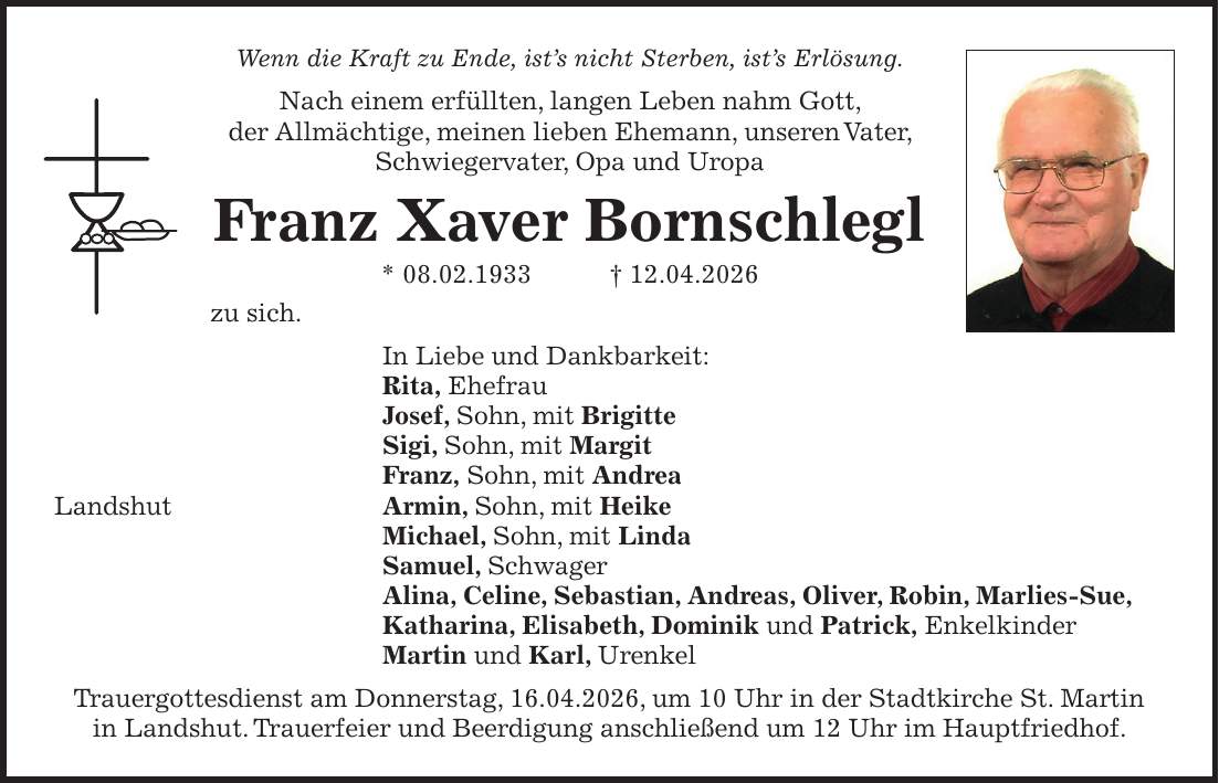 Wenn die Kraft zu Ende, ist's nicht Sterben, ist's Erlösung. Nach einem erfüllten, langen Leben nahm Gott, der Allmächtige, meinen lieben Ehemann, unseren Vater, Schwiegervater, Opa und Uropa Franz Xaver Bornschlegl * 08.02.1933 + 12.04.2026 zu sich. In Liebe und Dankbarkeit: Rita, Ehefrau Josef, Sohn, mit Brigitte Sigi, Sohn, mit Margit Franz, Sohn, mit Andrea Landshut Armin, Sohn, mit Heike Michael, Sohn, mit Linda Samuel, Schwager Alina, Celine, Sebastian, Andreas, Oliver, Robin, Marlies-Sue, Katharina, Elisabeth, Dominik und Patrick, Enkelkinder Martin und Karl, Urenkel Trauergottesdienst am Donnerstag, 16.04.2026, um 10 Uhr in der Stadtkirche St. Martin in Landshut. Trauerfeier und Beerdigung anschließend um 12 Uhr im Hauptfriedhof.