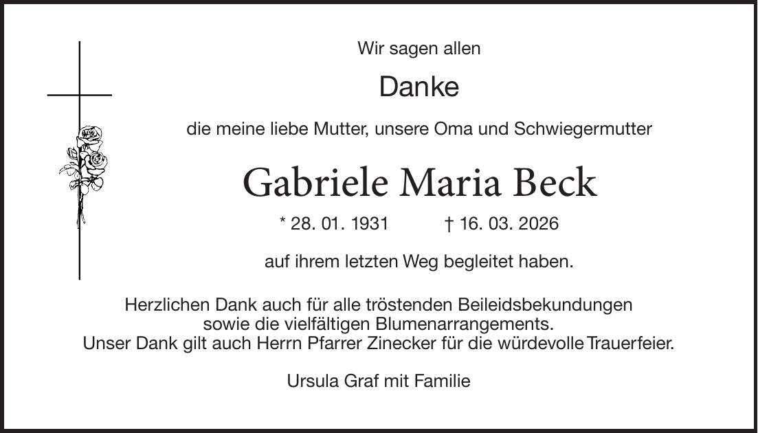 Wir sagen allen Danke die meine liebe Mutter, unsere Oma und Schwiegermutter Gabriele Maria Beck * 28. 01. 1931 + 16. 03. 2026 auf ihrem letzten Weg begleitet haben. Herzlichen Dank auch für alle tröstenden Beileidsbekundungen sowie die vielfältigen Blumenarrangements. Unser Dank gilt auch Herrn Pfarrer Zinecker für die würdevolle Trauerfeier. Ursula Graf mit Familie
