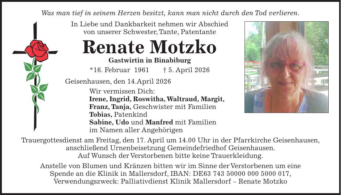 Was man tief in seinem Herzen besitzt, kann man nicht durch den Tod verlieren. In Liebe und Dankbarkeit nehmen wir Abschied von unserer Schwester, Tante, Patentante Renate Motzko Gastwirtin in Binabiburg *16. Februar 1961 + 5. April 2026 Geisenhausen, den 14.April 2026 Wir vermissen Dich: Irene, Ingrid, Roswitha, Waltraud, Margit, Franz, Tanja, Geschwister mit Familien Tobias, Patenkind Sabine, Udo und Manfred mit Familien im Namen aller Angehörigen Trauergottesdienst am Freitag, den 17. April um 14.00 Uhr in der Pfarrkirche Geisenhausen, anschließend Urnenbeisetzung Gemeindefriedhof Geisenhausen. Auf Wunsch der Verstorbenen bitte keine Trauerkleidung. Anstelle von Blumen und Kränzen bitten wir im Sinne der Verstorbenen um eine Spende an die Klinik in Mallersdorf, IBAN: DE***, Verwendungszweck: Palliativdienst Klinik Mallersdorf - Renate Motzko 