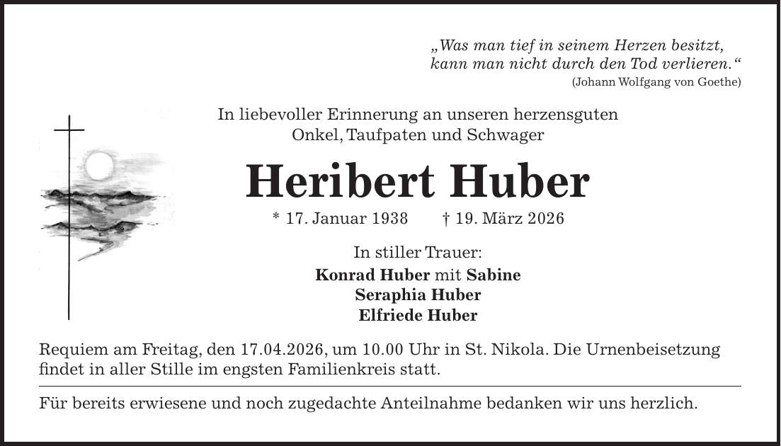 'Was man tief in seinem Herzen besitzt, kann man nicht durch den Tod verlieren.' (Johann Wolfgang von Goethe) In liebevoller Erinnerung an unseren herzensguten Onkel, Taufpaten und Schwager Heribert Huber * 17. Januar 1938 + 19. März 2026 In stiller Trauer: Konrad Huber mit Sabine Seraphia Huber Elfriede Huber Requiem am Freitag, den 17.04.2026, um 10.00 Uhr in St. Nikola. Die Urnenbeisetzung findet in aller Stille im engsten Familienkreis statt. Für bereits erwiesene und noch zugedachte Anteilnahme bedanken wir uns herzlich.
