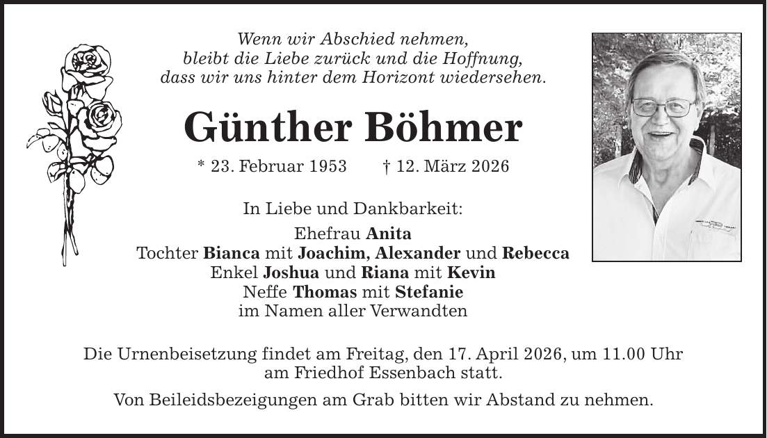 Wenn wir Abschied nehmen, bleibt die Liebe zurück und die Hoffnung, dass wir uns hinter dem Horizont wiedersehen. Günther Böhmer * 23. Februar 1953 + 12. März 2026 In Liebe und Dankbarkeit: Ehefrau Anita Tochter Bianca mit Joachim, Alexander und Rebecca Enkel Joshua und Riana mit Kevin Neffe Thomas mit Stefanie im Namen aller Verwandten Die Urnenbeisetzung findet am Freitag, den 17. April 2026, um 11.00 Uhr am Friedhof Essenbach statt. Von Beileidsbezeigungen am Grab bitten wir Abstand zu nehmen.