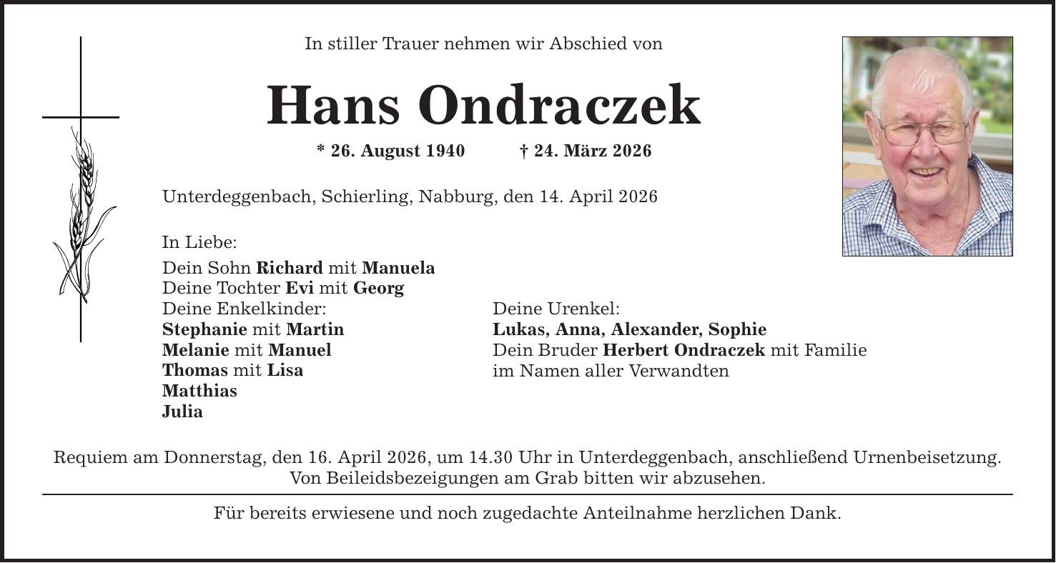 In stiller Trauer nehmen wir Abschied von Hans Ondraczek * 26. August 1940 _ 24. März 2026 Unterdeggenbach, Schierling, Nabburg, den 14. April 2026 In Liebe: Dein Sohn Richard mit Manuela Deine Tochter Evi mit Georg Deine Enkelkinder: Stephanie mit Martin Melanie mit Manuel Thomas mit Lisa Matthias Julia Deine Urenkel: Lukas, Anna, Alexander, Sophie Dein Bruder Herbert Ondraczek mit Familie im Namen aller Verwandten Requiem am Donnerstag, den 16. April 2026, um 14.30 Uhr in Unterdeggenbach, anschließend Urnenbeisetzung. Von Beileidsbezeigungen am Grab bitten wir abzusehen. Für bereits erwiesene und noch zugedachte Anteilnahme herzlichen Dank.