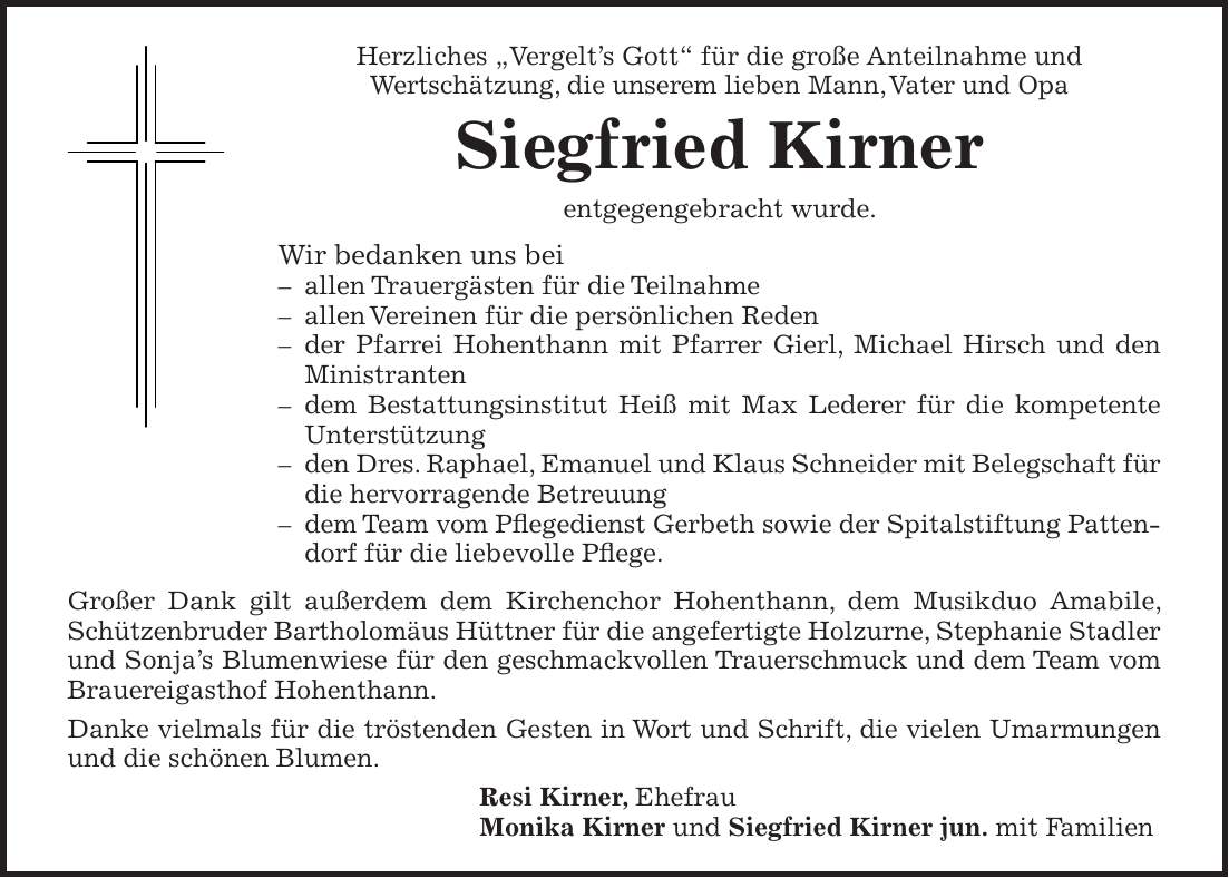 Herzliches 'Vergelt's Gott' für die große Anteilnahme und Wertschätzung, die unserem lieben Mann, Vater und Opa Siegfried Kirner entgegengebracht wurde. Wir bedanken uns bei - allen Trauergästen für die Teilnahme - allen Vereinen für die persönlichen Reden - der Pfarrei Hohenthann mit Pfarrer Gierl, Michael Hirsch und den Ministranten - dem Bestattungsinstitut Heiß mit Max Lederer für die kompetente Unterstützung - den Dres. Raphael, Emanuel und Klaus Schneider mit Belegschaft für die hervorragende Betreuung - dem Team vom Pflegedienst Gerbeth sowie der Spitalstiftung Pattendorf für die liebevolle Pflege. Großer Dank gilt außerdem dem Kirchenchor Hohenthann, dem Musikduo Amabile, Schützenbruder Bartholomäus Hüttner für die angefertigte Holzurne, Stephanie Stadler und Sonja's Blumenwiese für den geschmackvollen Trauerschmuck und dem Team vom Brauereigasthof Hohenthann. Danke vielmals für die tröstenden Gesten in Wort und Schrift, die vielen Umarmungen und die schönen Blumen. Resi Kirner, Ehefrau Monika Kirner und Siegfried Kirner jun. mit Familien
