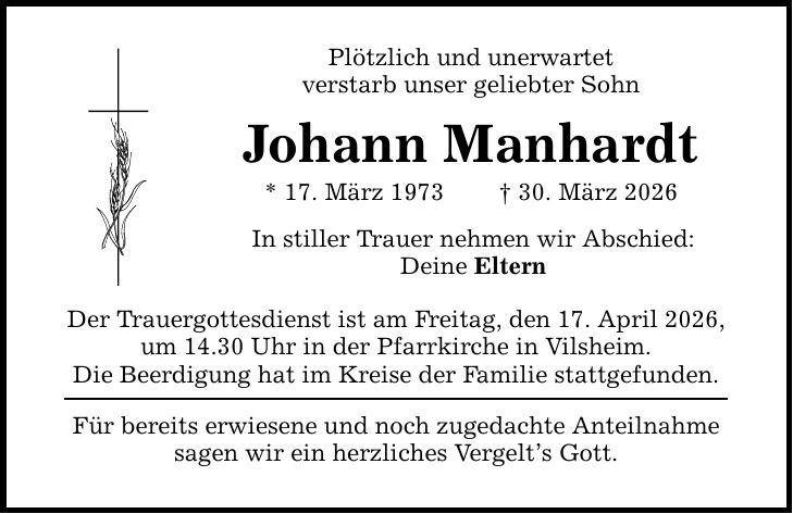 Plötzlich und unerwartet verstarb unser geliebter Sohn Johann Manhardt * 17. März 1973 _ 30. März 2026 In stiller Trauer nehmen wir Abschied: Deine Eltern Der Trauergottesdienst ist am Freitag, den 17. April 2026, um 14.30 Uhr in der Pfarrkirche in Vilsheim. Die Beerdigung hat im Kreise der Familie stattgefunden. Für bereits erwiesene und noch zugedachte Anteilnahme sagen wir ein herzliches Vergelt's Gott.