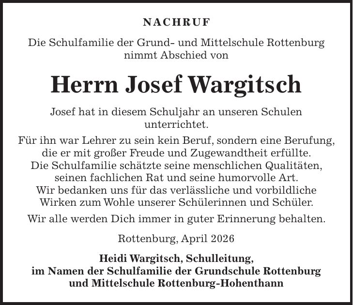 Nachruf Die Schulfamilie der Grund- und Mittelschule Rottenburg nimmt Abschied von Herrn Josef Wargitsch Josef hat in diesem Schuljahr an unseren Schulen unterrichtet. Für ihn war Lehrer zu sein kein Beruf, sondern eine Berufung, die er mit großer Freude und Zugewandtheit erfüllte. Die Schulfamilie schätzte seine menschlichen Qualitäten, seinen fachlichen Rat und seine humorvolle Art. Wir bedanken uns für das verlässliche und vorbildliche Wirken zum Wohle unserer Schülerinnen und Schüler. Wir alle werden Dich immer in guter Erinnerung behalten. Rottenburg, April 2026 Heidi Wargitsch, Schulleitung, im Namen der Schulfamilie der Grundschule Rottenburg und Mittelschule Rottenburg-Hohenthann