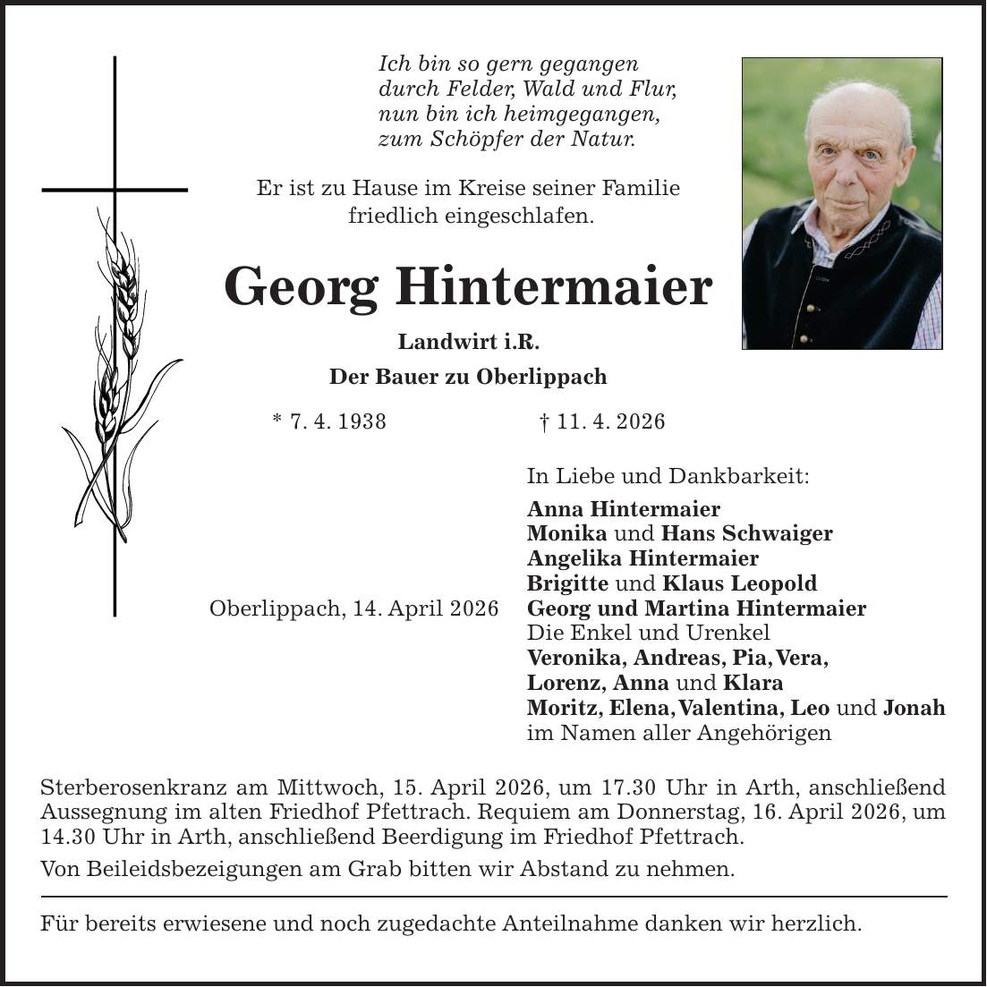 Ich bin so gern gegangen durch Felder, Wald und Flur, nun bin ich heimgegangen, zum Schöpfer der Natur. Er ist zu Hause im Kreise seiner Familie friedlich eingeschlafen. Georg Hintermaier Landwirt i.R. Der Bauer zu Oberlippach * 7. 4. 1938 + 11. 4. 2026 In Liebe und Dankbarkeit: Anna Hintermaier Monika und Hans Schwaiger Angelika Hintermaier Brigitte und Klaus Leopold Oberlippach, 14. April 2026 Georg und Martina Hintermaier Die Enkel und Urenkel Veronika, Andreas, Pia, Vera, Lorenz, Anna und Klara Moritz, Elena, Valentina, Leo und Jonah im Namen aller Angehörigen Sterberosenkranz am Mittwoch, 15. April 2026, um 17.30 Uhr in Arth, anschließend Aussegnung im alten Friedhof Pfettrach. Requiem am Donnerstag, 16. April 2026, um 14.30 Uhr in Arth, anschließend Beerdigung im Friedhof Pfettrach. Von Beileidsbezeigungen am Grab bitten wir Abstand zu nehmen. Für bereits erwiesene und noch zugedachte Anteilnahme danken wir herzlich.
