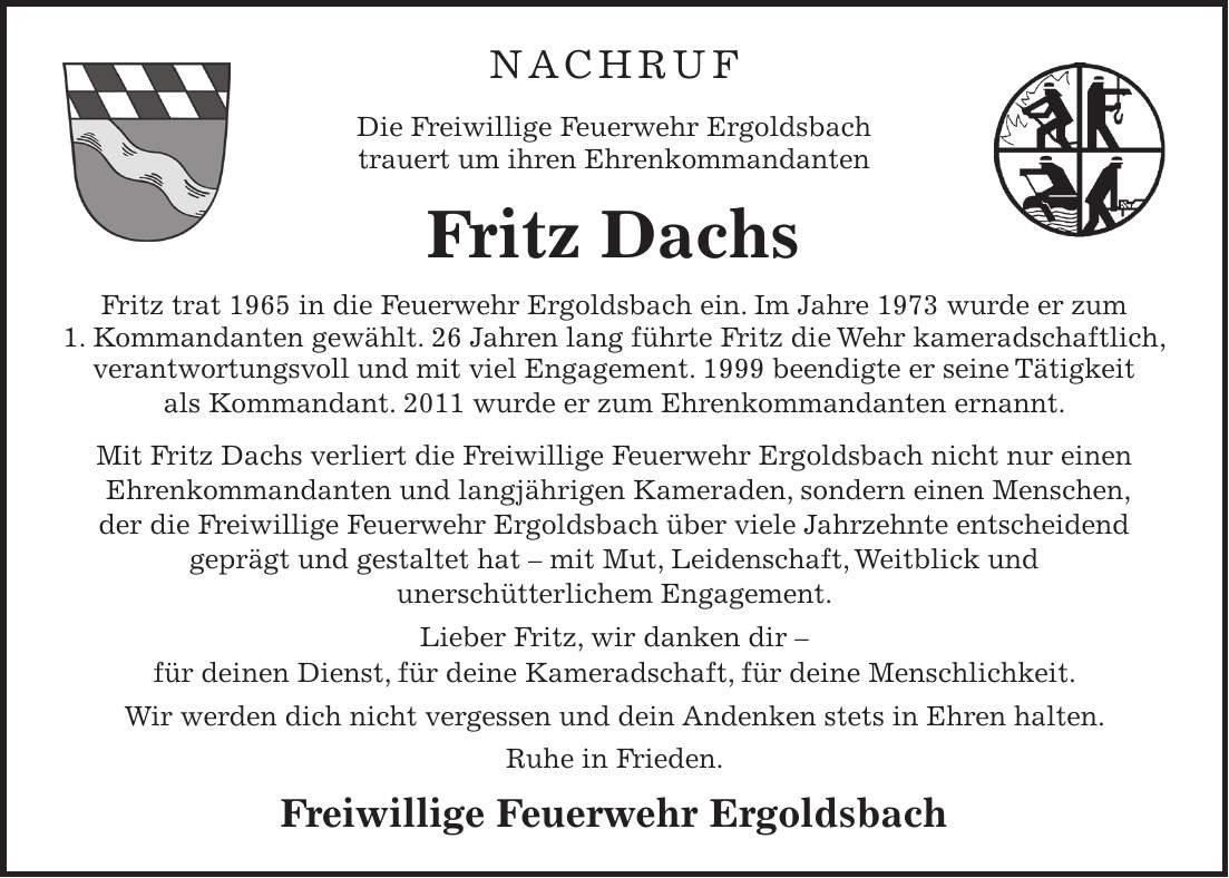 NACHRUF Die Freiwillige Feuerwehr Ergoldsbach trauert um ihren Ehrenkommandanten Fritz Dachs Fritz trat 1965 in die Feuerwehr Ergoldsbach ein. Im Jahre 1973 wurde er zum 1. Kommandanten gewählt. 26 Jahren lang führte Fritz die Wehr kameradschaftlich, verantwortungsvoll und mit viel Engagement. 1999 beendigte er seine Tätigkeit als Kommandant. 2011 wurde er zum Ehrenkommandanten ernannt. Mit Fritz Dachs verliert die Freiwillige Feuerwehr Ergoldsbach nicht nur einen Ehrenkommandanten und langjährigen Kameraden, sondern einen Menschen, der die Freiwillige Feuerwehr Ergoldsbach über viele Jahrzehnte entscheidend geprägt und gestaltet hat - mit Mut, Leidenschaft, Weitblick und unerschütterlichem Engagement. Lieber Fritz, wir danken dir - für deinen Dienst, für deine Kameradschaft, für deine Menschlichkeit. Wir werden dich nicht vergessen und dein Andenken stets in Ehren halten. Ruhe in Frieden. Freiwillige Feuerwehr Ergoldsbach