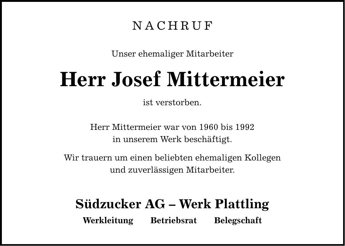NACHRUFUnser ehemaliger MitarbeiterHerr Josef Mittermeierist verstorben. Herr Mittermeier war von 1960 bis 1992in unserem Werk beschäftigt. Wir trauern um einen beliebten ehemaligen Kollegenund zuverlässigen Mitarbeiter. Südzucker AG - Werk Plattling Werkleitung Betriebsrat Belegschaft