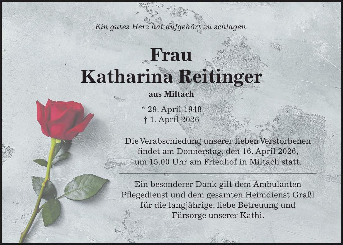 Ein gutes Herz hat aufgehört zu schlagen. Frau Katharina Reitinger aus Miltach * 29. April 1948 + 1. April 2026 Die Verabschiedung unserer lieben Verstorbenen findet am Donnerstag, den 16. April 2026, um 15.00 Uhr am Friedhof in Miltach statt. Ein besonderer Dank gilt dem Ambulanten Pflegedienst und dem gesamten Heimdienst Graßl für die langjährige, liebe Betreuung und Fürsorge unserer Kathi.