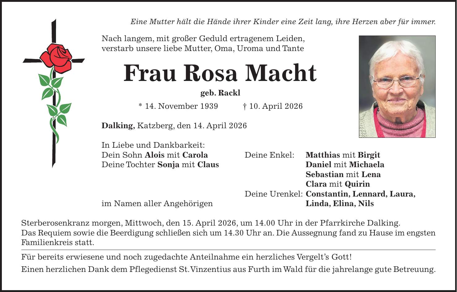 Eine Mutter hält die Hände ihrer Kinder eine Zeit lang, ihre Herzen aber für immer. Nach langem, mit großer Geduld ertragenem Leiden, verstarb unsere liebe Mutter, Oma, Uroma und Tante Frau Rosa Macht geb. Rackl * 14. November 1939 + 10. April 2026 Dalking, Katzberg, den 14. April 2026 In Liebe und Dankbarkeit: Dein Sohn Alois mit Carola Deine Enkel: Matthias mit Birgit Deine Tochter Sonja mit Claus Daniel mit Michaela Sebastian mit Lena Clara mit Quirin Deine Urenkel: Constantin, Lennard, Laura, im Namen aller Angehörigen Linda, Elina, Nils Sterberosenkranz morgen, Mittwoch, den 15. April 2026, um 14.00 Uhr in der Pfarrkirche Dalking. Das Requiem sowie die Beerdigung schließen sich um 14.30 Uhr an. Die Aussegnung fand zu Hause im engsten Familienkreis statt. Für bereits erwiesene und noch zugedachte Anteilnahme ein herzliches Vergelt's Gott! Einen herzlichen Dank dem Pflegedienst St. Vinzentius aus Furth im Wald für die jahrelange gute Betreuung.