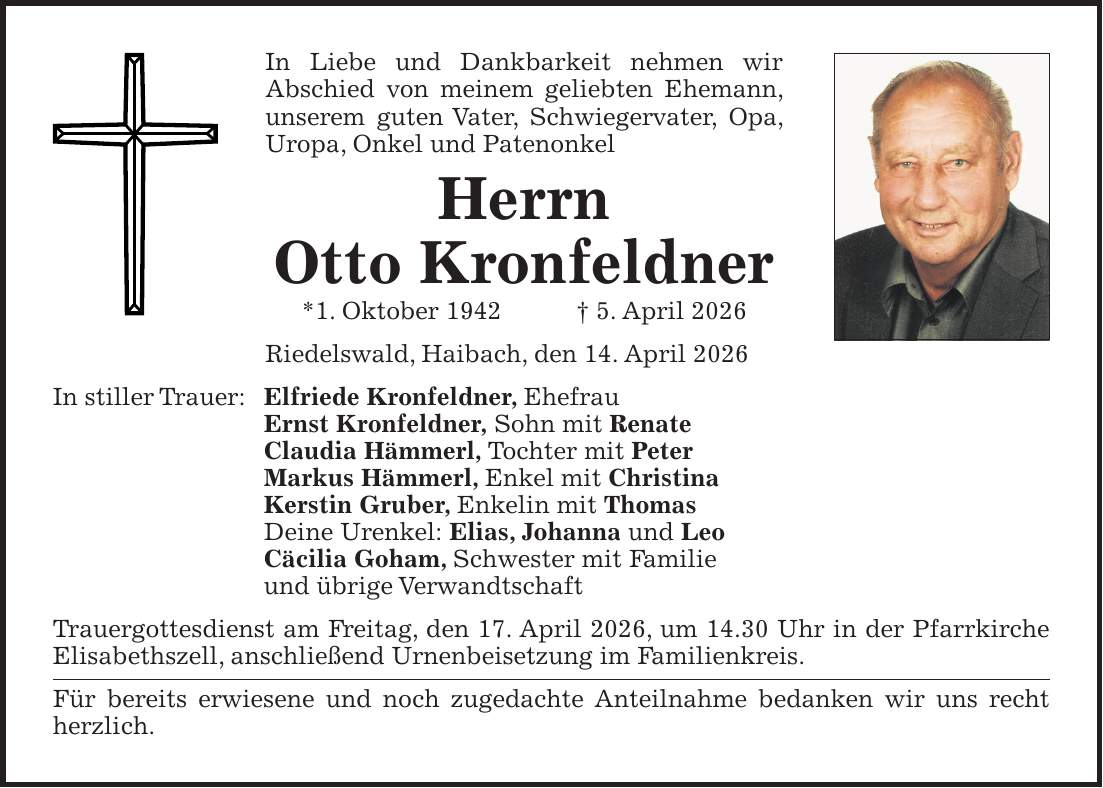 In Liebe und Dankbarkeit nehmen wir Abschied von meinem geliebten Ehemann, unserem guten Vater, Schwiegervater, Opa, Uropa, Onkel und Patenonkel Herrn Otto Kronfeldner *1. Oktober 1942 + 5. April 2026 Riedelswald, Haibach, den 14. April 2026 In stiller Trauer: Elfriede Kronfeldner, Ehefrau Ernst Kronfeldner, Sohn mit Renate Claudia Hämmerl, Tochter mit Peter Markus Hämmerl, Enkel mit Christina Kerstin Gruber, Enkelin mit Thomas Deine Urenkel: Elias, Johanna und Leo Cäcilia Goham, Schwester mit Familie und übrige Verwandtschaft Trauergottesdienst am Freitag, den 17. April 2026, um 14.30 Uhr in der Pfarrkirche Elisabethszell, anschließend Urnenbeisetzung im Familienkreis. Für bereits erwiesene und noch zugedachte Anteilnahme bedanken wir uns recht herzlich.