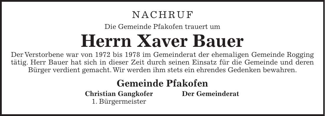 NACHRUF Die Gemeinde Pfakofen trauert um Herrn Xaver Bauer Der Verstorbene war von 1972 bis 1978 im Gemeinderat der ehemaligen Gemeinde Rogging tätig. Herr Bauer hat sich in dieser Zeit durch seinen Einsatz für die Gemeinde und deren Bürger verdient gemacht. Wir werden ihm stets ein ehrendes Gedenken bewahren. Gemeinde Pfakofen Christian Gangkofer Der Gemeinderat 1. Bürgermeister