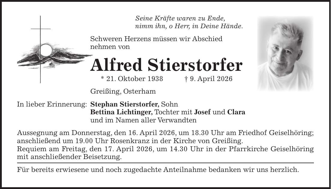 Seine Kräfte waren zu Ende, nimm ihn, o Herr, in Deine Hände. Schweren Herzens müssen wir Abschied nehmen von Alfred Stierstorfer * 21. Oktober 1938 + 9. April 2026 Greißing, Osterham In lieber Erinnerung: Stephan Stierstorfer, Sohn Bettina Lichtinger, Tochter mit Josef und Clara und im Namen aller Verwandten Aussegnung am Donnerstag, den 16. April 2026, um 18.30 Uhr am Friedhof Geiselhöring; anschließend um 19.00 Uhr Rosenkranz in der Kirche von Greißing. Requiem am Freitag, den 17. April 2026, um 14.30 Uhr in der Pfarrkirche Geiselhöring mit anschließender Beisetzung. Für bereits erwiesene und noch zugedachte Anteilnahme bedanken wir uns herzlich. 
