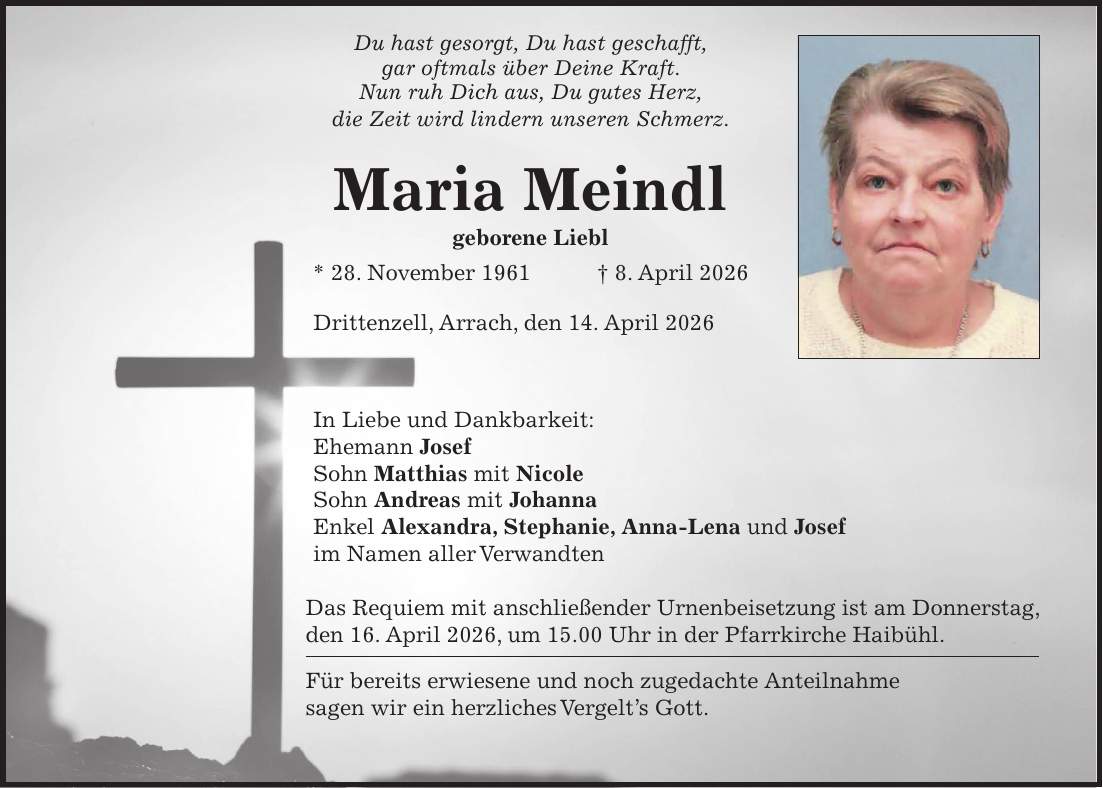 Du hast gesorgt, Du hast geschafft, gar oftmals über Deine Kraft. Nun ruh Dich aus, Du gutes Herz, die Zeit wird lindern unseren Schmerz. Maria Meindl geborene Liebl * 28. November 1961 + 8. April 2026 Drittenzell, Arrach, den 14. April 2026 In Liebe und Dankbarkeit: Ehemann Josef Sohn Matthias mit Nicole Sohn Andreas mit Johanna Enkel Alexandra, Stephanie, Anna-Lena und Josef im Namen aller Verwandten Das Requiem mit anschließender Urnenbeisetzung ist am Donnerstag, den 16. April 2026, um 15.00 Uhr in der Pfarrkirche Haibühl. Für bereits erwiesene und noch zugedachte Anteilnahme sagen wir ein herzliches Vergelt's Gott.