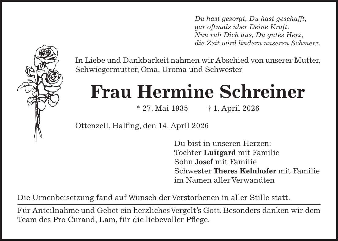 Du hast gesorgt, Du hast geschafft, gar oftmals über Deine Kraft. Nun ruh Dich aus, Du gutes Herz, die Zeit wird lindern unseren Schmerz. In Liebe und Dankbarkeit nahmen wir Abschied von unserer Mutter, Schwiegermutter, Oma, Uroma und Schwester Frau Hermine Schreiner * 27. Mai 1935 + 1. April 2026 Ottenzell, Halfing, den 14. April 2026 Du bist in unseren Herzen: Tochter Luitgard mit Familie Sohn Josef mit Familie Schwester Theres Kelnhofer mit Familie im Namen aller Verwandten Die Urnenbeisetzung fand auf Wunsch der Verstorbenen in aller Stille statt. Für Anteilnahme und Gebet ein herzliches Vergelt's Gott. Besonders danken wir dem Team des Pro Curand, Lam, für die liebevoller Pflege.