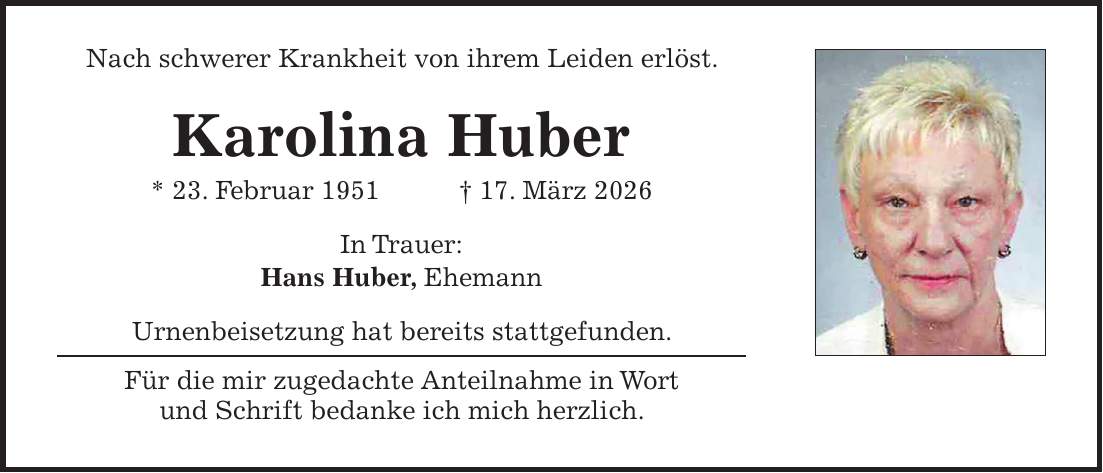 Nach schwerer Krankheit von ihrem Leiden erlöst. Karolina Huber * 23. Februar 1951 + 17. März 2026 In Trauer: Hans Huber, Ehemann Urnenbeisetzung hat bereits stattgefunden. Für die mir zugedachte Anteilnahme in Wort und Schrift bedanke ich mich herzlich.