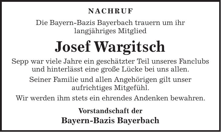 Nachruf Die Bayern-Bazis Bayerbach trauern um ihr langjähriges Mitglied Josef Wargitsch Sepp war viele Jahre ein geschätzter Teil unseres Fanclubs und hinterlässt eine große Lücke bei uns allen. Seiner Familie und allen Angehörigen gilt unser aufrichtiges Mitgefühl. Wir werden ihm stets ein ehrendes Andenken bewahren. Vorstandschaft der Bayern-Bazis Bayerbach