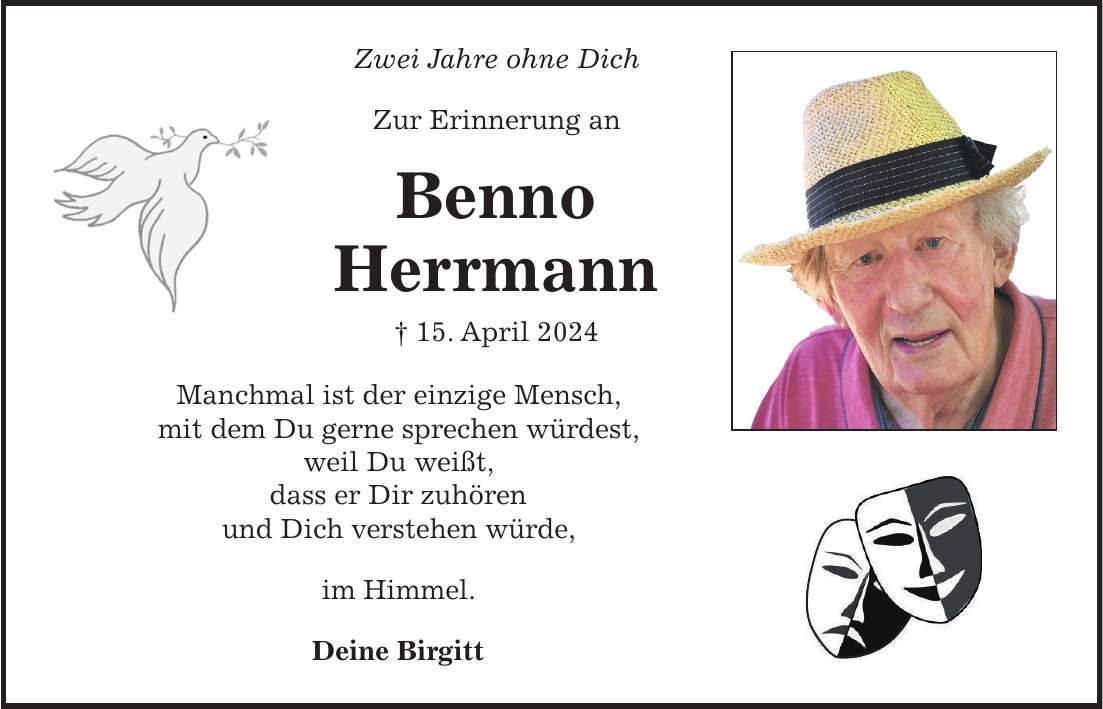 Zwei Jahre ohne Dich Zur Erinnerung an Benno Herrmann + 15. April 2024 Manchmal ist der einzige Mensch, mit dem Du gerne sprechen würdest, weil Du weißt, dass er Dir zuhören und Dich verstehen würde, im Himmel. Deine Birgitt