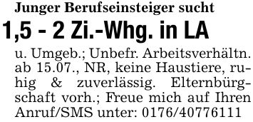 Junger Berufseinsteiger sucht1,5 - 2 Zi.-Whg. in LAu. Umgeb.; Unbefr. Arbeitsverhältn.ab 15.07., NR, keine Haustiere, ruhig & zuverlässig. Elternbürgschaft vorh.; Freue mich auf Ihren Anruf/SMS unter: ***