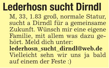 Lederhosn sucht DirndlM, 33, 1.83 groß, normale Statur, sucht a Dirndl für a gemeinsame Zukunft. Wünsch mir eine eigene Familie, mit allem was dazu gehört. Meld dich unter:lederhosn_sucht_dirndl@web.de Vielleicht sehn wir uns ja bald auf einem der Feste :)