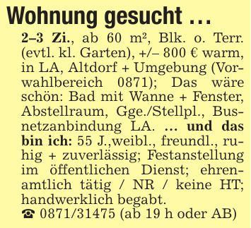 Wohnung gesucht ...2-3 Zi., ab 60 m², Blk. o. Terr. (evtl. kl. Garten), +/- 800 € warm, in LA, Altdorf + Umgebung (Vorwahlbereich 0871); Das wäre schön: Bad mit Wanne + Fenster, Abstellraum, Gge./Stellpl., Busnetzanbindung LA. ... und das bin ich: 55 J.,weibl., freundl., ruhig + zuverlässig; Festanstellung im öffentlichen Dienst; ehrenamtlich tätig / NR / keine HT; handwerklich begabt._ *** (ab 19 h oder AB)