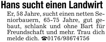 Hans sucht einen Landwirt Er, 58 Jahre, sucht einen netten Seniorbauern, 65-75 Jahre, gut gebaut, schlank und ohne Bart für Freundschaft und mehr. Trau dich melde dich. _***