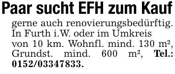 Paar sucht EFH zum Kaufgerne auch renovierungsbedürftig. In Furth i.W. oder im Umkreisvon 10 km. Wohnfl. mind. 130 m², Grundst. mind. 600 m², Tel.: ***.