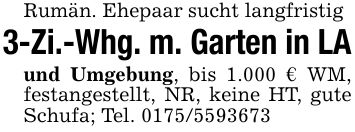 Rumän. Ehepaar sucht langfristig3-Zi.-Whg. m. Garten in LAund Umgebung, bis 1.000 € WM, festangestellt, NR, keine HT, gute Schufa; Tel. ***