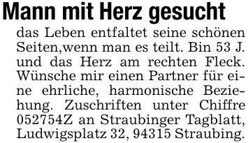 Mann mit Herz gesucht das Leben entfaltet seine schönen Seiten,wenn man es teilt. Bin 53 J. und das Herz am rechten Fleck. Wünsche mir einen Partner für eine ehrliche, harmonische Beziehung. Zuschriften unter Chiffre ***Z an Straubinger Tagblatt, Ludwigsplatz 32, 94315 Straubing.