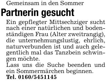 Gemeinsam in den Sommer Partnerin gesucht Ein gepflegter Mittsechziger sucht nach einer natürlichen und bodenständigen Frau (Alter zweitrangig), die unternehmungslustig, ehrlich, naturverbunden ist und auch gelegentlich mal das Tanzbein schwingen möchte. Lass uns die Suche beenden und ein Sommermärchen beginnen. Tel. ***