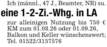 Ich (männl., 47 J., Beamter, NR) su.eine 1-2-Zi.-Whg. in LAzur alleinigen Nutzung bis 750 € KM zum 01.08.26 oder 01.09.26,Balkon und Keller wünschenswert;Tel. ***