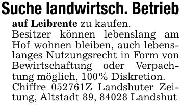 Suche landwirtsch. Betriebauf Leibrente zu kaufen.Besitzer können lebenslang am Hof wohnen bleiben, auch lebenslanges Nutzungsrecht in Form von Bewirtschaftung oder Verpachtung möglich, 100% Diskretion.Chiffre ***Z Landshuter Zeitung, Altstadt 89, 84028 Landshut