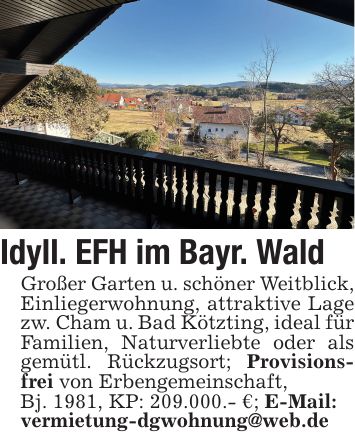 Idyll. EFH im Bayr. WaldGroßer Garten u. schöner Weitblick,Einliegerwohnung, attraktive Lage zw. Cham u. Bad Kötzting, ideal für Familien, Naturverliebte oder als gemütl. Rückzugsort; Provisionsfrei von Erbengemeinschaft,Bj. 1981, KP: 209.000.- €; E-Mail:vermietung-dgwohnung@web.de