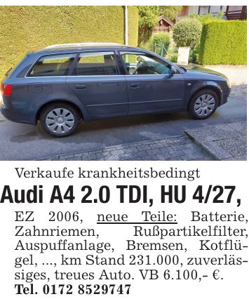 Verkaufe krankheitsbedingtAudi A4 2.0 TDI, HU 4/27,EZ 2006, neue Teile: Batterie, Zahnriemen, Rußpartikelfilter, Auspuffanlage, Bremsen, Kotflügel, ..., km Stand 231.000, zuverlässiges, treues Auto. VB 6.100,- €.Tel. ***