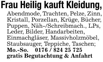 Frau Heilig kauft Kleidung,Abendmode, Trachten, Pelze, Zinn,Kristall, Porzellan, Krüge, Bücher,Puppen, Näh-/Schreibmach., LPs,Leder, Bilder, Handarbeiten,Einmachgläser, Massivholzmöbel,Staubsauger, Teppiche, Taschen;Mo.-So. _ ***gratis Begutachtung & Anfahrt