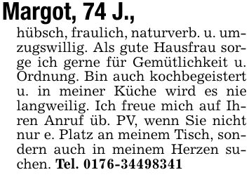Margot, 74 J., hübsch, fraulich, naturverb. u. umzugswillig. Als gute Hausfrau sorge ich gerne für Gemütlichkeit u. Ordnung. Bin auch kochbegeistert u. in meiner Küche wird es nie langweilig. Ich freue mich auf Ihren Anruf üb. PV, wenn Sie nicht nur e. Platz an meinem Tisch, sondern auch in meinem Herzen suchen. Tel. ***