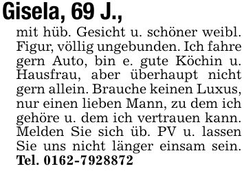 Gisela, 69 J.,mit hüb. Gesicht u. schöner weibl. Figur, völlig ungebunden. Ich fahre gern Auto, bin e. gute Köchin u. Hausfrau, aber überhaupt nicht gern allein. Brauche keinen Luxus, nur einen lieben Mann, zu dem ich gehöre u. dem ich vertrauen kann. Melden Sie sich üb. PV u. lassen Sie uns nicht länger einsam sein. Tel. ***