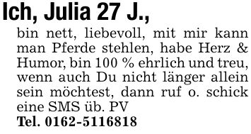 Ich, Julia 27 J., bin nett, liebevoll, mit mir kann man Pferde stehlen, habe Herz & Humor, bin 100 % ehrlich und treu, wenn auch Du nicht länger allein sein möchtest, dann ruf o. schick eine SMS üb. PVTel. ***