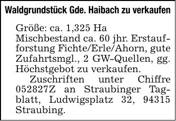 Waldgrundstück Gde. Haibach zu verkaufen Größe: ca. 1,325 Ha Mischbestand ca. 60 jhr. Erstaufforstung Fichte/Erle/Ahorn, gute Zufahrtsmgl., 2 GW-Quellen, gg. Höchstgebot zu verkaufen. Zuschriften unter Chiffre ***Z an Straubinger Tagblatt, Ludwigsplatz 32, 94315 Straubing.