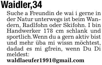 Waidler,34 Suche a Freundin de wai i gerne in der Natur unterwegs ist beim Wandern, Radlfohn oder Skifohn. I bin Handwerker 178 cm schlank und sportlich.Wenn du a gern aktiv bist und mehr üba mi wissn möchtest, dadad es mi gfrein, wenn Du Di meldest: waldlaeufer1991@gmail.com