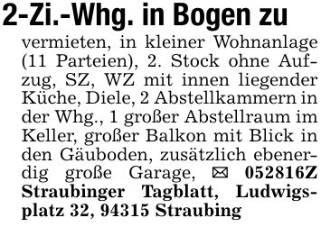 2-Zi.-Whg. in Bogen zuvermieten, in kleiner Wohnanlage (11 Parteien), 2. Stock ohne Aufzug, SZ, WZ mit innen liegender Küche, Diele, 2 Abstellkammern in der Whg., 1 großer Abstellraum im Keller, großer Balkon mit Blick in den Gäuboden, zusätzlich ebenerdig große Garage, _ ***Z Straubinger Tagblatt, Ludwigsplatz 32, 94315 Straubing