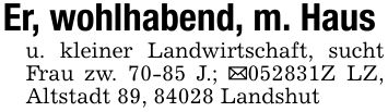 Er, wohlhabend, m. Hausu. kleiner Landwirtschaft, sucht Frau zw. 70-85 J.; _***Z LZ, Altstadt 89, 84028 Landshut