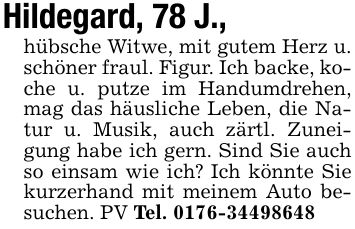 Hildegard, 78 J.,hübsche Witwe, mit gutem Herz u. schöner fraul. Figur. Ich backe, koche u. putze im Handumdrehen, mag das häusliche Leben, die Natur u. Musik, auch zärtl. Zuneigung habe ich gern. Sind Sie auch so einsam wie ich? Ich könnte Sie kurzerhand mit meinem Auto besuchen. PV Tel. ***