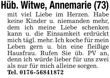 Hüb. Witwe, Annemarie (73)mit viel Liebe im Herzen. Habe keine Kinder u. niemanden mehr, dem ich meine Liebe schenken kann u. die Einsamkeit erdrückt mich tägl. mehr. Ich koche für mein Leben gern u. bin eine fleißige Hausfrau. Rufen Sie üb. PV an, denn ich würde lieber für uns zwei als nur für mich alleine sorgen.Tel. ***