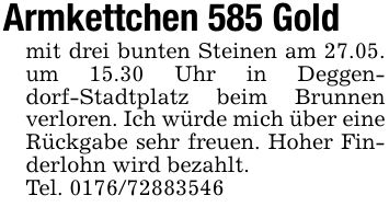 Armkettchen 585 Goldmit drei bunten Steinen am 27.05. um 15.30 Uhr in Deggendorf-Stadtplatz beim Brunnen verloren. Ich würde mich über eine Rückgabe sehr freuen. Hoher Finderlohn wird bezahlt.Tel. ***