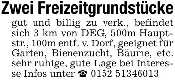 Zwei Freizeitgrundstückegut und billig zu verk., befindet sich 3 km von DEG, 500m Hauptstr., 100m entf. v. Dorf, geeignet für Garten, Bienenzucht, Bäume, etc. sehr ruhige, gute Lage bei Interesse Infos unter _ ***