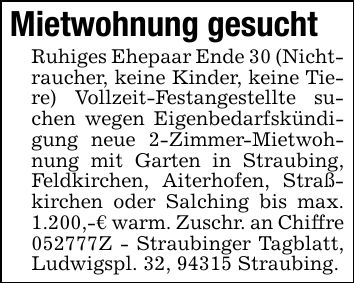 Mietwohnung gesuchtRuhiges Ehepaar Ende 30 (Nichtraucher, keine Kinder, keine Tiere) Vollzeit-Festangestellte suchen wegen Eigenbedarfskündigung neue 2-Zimmer-Mietwohnung mit Garten in Straubing, Feldkirchen, Aiterhofen, Straßkirchen oder Salching bis max. 1.200,-€ warm. Zuschr. an Chiffre ***Z - Straubinger Tagblatt, Ludwigspl. 32, 94315 Straubing.