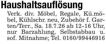 HaushaltsauflösungVerk. div. Möbel, Regale, Kü.möbel, Kühlschr. neu, Zubehör f. Garten/Terr., Sa. 18.7.26 ab 12-16 Uhr, nur Barzahlung, Selbstabbau u. sof. Mitnahme; Tel. ***