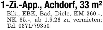 1-Zi.-App., Achdorf, 33 m²Blk., EBK, Bad, Diele, KM 360.-, NK 85.-, ab 1.9.26 zu vermieten; Tel. ***